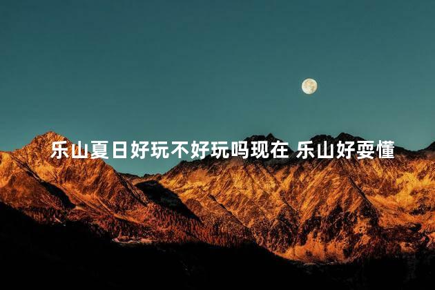 乐山夏日好玩不好玩吗现在 乐山好耍懂得